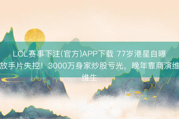 LOL赛事下注(官方)APP下载 77岁港星自曝拍放手片失控!3000万身家炒股亏光,晚年靠商演维生