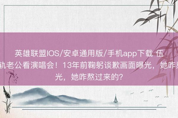 英雄联盟IOS/安卓通用版/手机app下载 伍咏薇带出轨老公看演唱会！13年前鞠躬谈歉画面曝光，她咋熬过来的？