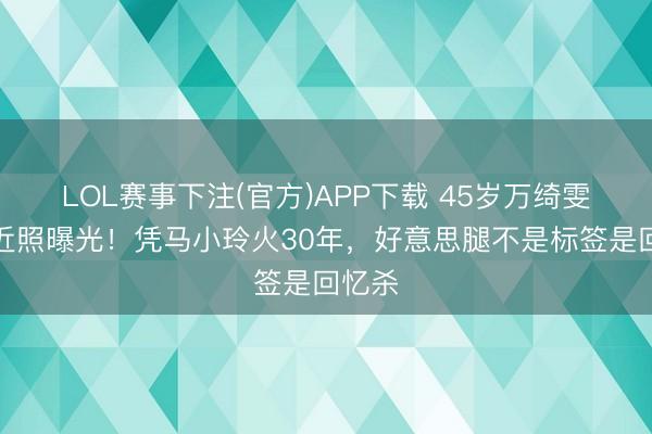 LOL赛事下注(官方)APP下载 45岁万绮雯白裙近照曝光！凭马小玲火30年，好意思腿不是标签是回忆杀
