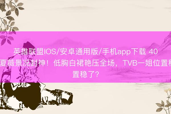 英雄联盟IOS/安卓通用版/手机app下载 40岁林夏薇景况封神！低胸白裙艳压全场，TVB一姐位置稳了？