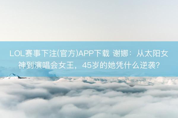LOL赛事下注(官方)APP下载 谢娜:从太阳女神到演唱会女王,45岁的她凭什么逆袭?