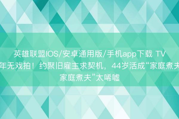 英雄联盟IOS/安卓通用版/手机app下载 TVB视帝两年无戏拍！约聚旧雇主求契机，44岁活成“家庭煮夫”太唏嘘