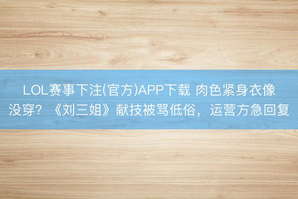 LOL赛事下注(官方)APP下载 肉色紧身衣像没穿？《刘三姐》献技被骂低俗，运营方急回复