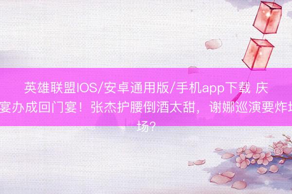 英雄联盟IOS/安卓通用版/手机app下载 庆功宴办成回门宴！张杰护腰倒酒太甜，谢娜巡演要炸场？
