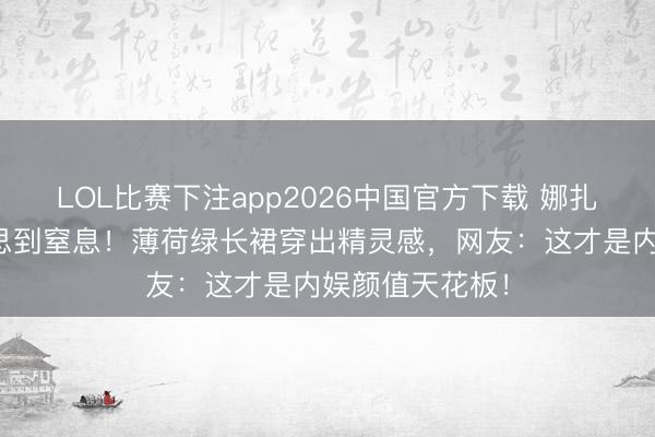 LOL比赛下注app2026中国官方下载 娜扎林间大片好意思到窒息！薄荷绿长裙穿出精灵感，网友：这才是内娱颜值天花板！