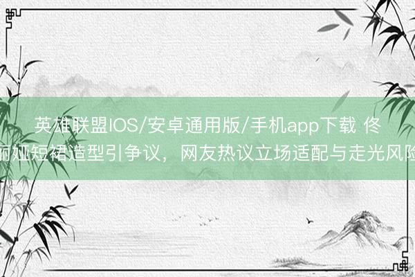 英雄联盟IOS/安卓通用版/手机app下载 佟丽娅短裙造型引争议，网友热议立场适配与走光风险