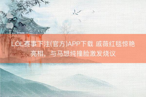 LOL赛事下注(官方)APP下载 戚薇红毯惊艳亮相，与马想纯撞脸激发烧议