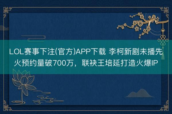 LOL赛事下注(官方)APP下载 李柯新剧未播先火预约量破700万，联袂王培延打造火爆IP