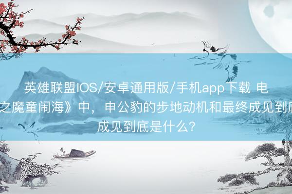 英雄联盟IOS/安卓通用版/手机app下载 电影《哪吒之魔童闹海》中，申公豹的步地动机和最终成见到底是什么？