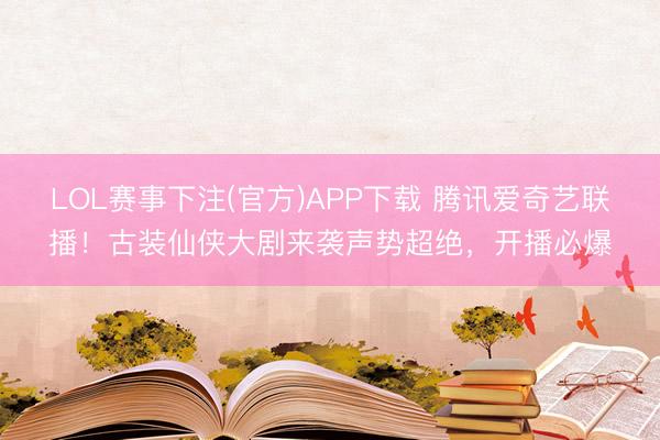 LOL赛事下注(官方)APP下载 腾讯爱奇艺联播！古装仙侠大剧来袭声势超绝，开播必爆