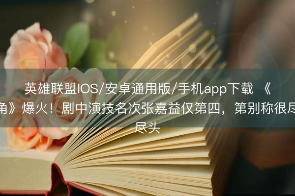 英雄联盟IOS/安卓通用版/手机app下载 《主角》爆火！剧中演技名次张嘉益仅第四，第别称很尽头