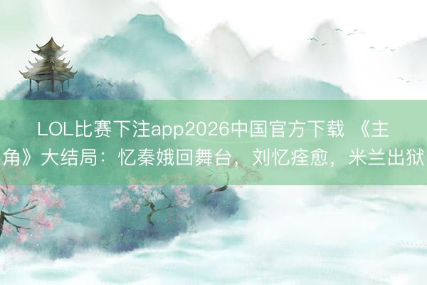 LOL比赛下注app2026中国官方下载 《主角》大结局：忆秦娥回舞台，刘忆痊愈，米兰出狱