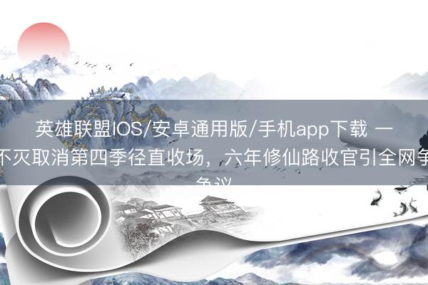 英雄联盟IOS/安卓通用版/手机app下载 一念不灭取消第四季径直收场，六年修仙路收官引全网争议