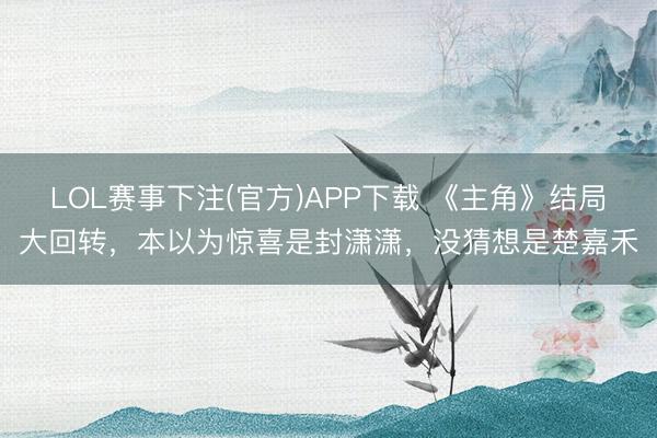 LOL赛事下注(官方)APP下载 《主角》结局大回转，本以为惊喜是封潇潇，没猜想是楚嘉禾