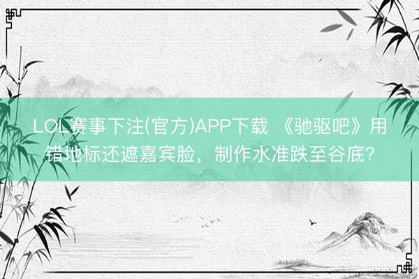 LOL赛事下注(官方)APP下载 《驰驱吧》用错地标还遮嘉宾脸，制作水准跌至谷底？