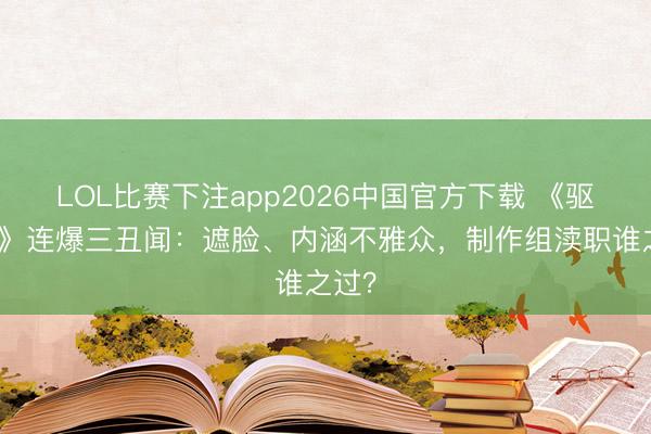 LOL比赛下注app2026中国官方下载 《驱驰吧》连爆三丑闻：遮脸、内涵不雅众，制作组渎职谁之过？