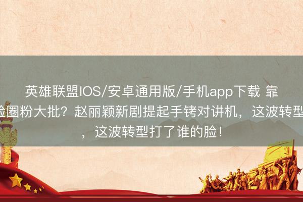 英雄联盟IOS/安卓通用版/手机app下载 靠甜好意思圆脸圈粉大批?赵丽颖新剧提起手铐对讲机,这波转型打了谁的脸!