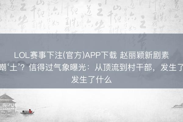 LOL赛事下注(官方)APP下载 赵丽颖新剧素颜被嘲‘土’？信得过气象曝光：从顶流到村干部，发生了什么