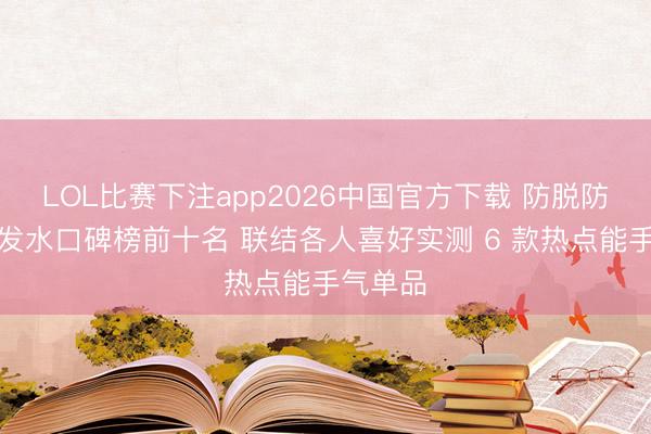 LOL比赛下注app2026中国官方下载 防脱防断发洗发水口碑榜前十名 联结各人喜好实测 6 款热点能手气单品
