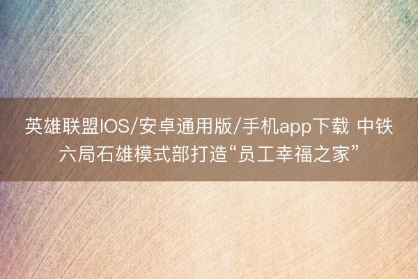 英雄联盟IOS/安卓通用版/手机app下载 中铁六局石雄模式部打造“员工幸福之家”