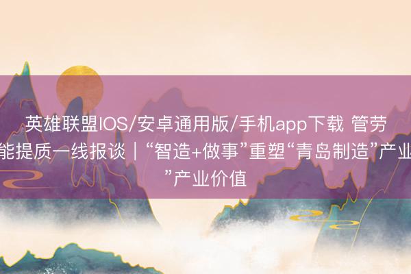 英雄联盟IOS/安卓通用版/手机app下载 管劳动扩能提质一线报谈｜“智造+做事”重塑“青岛制造”产业价值