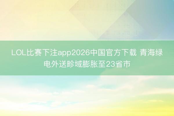 LOL比赛下注app2026中国官方下载 青海绿电外送畛域膨胀至23省市