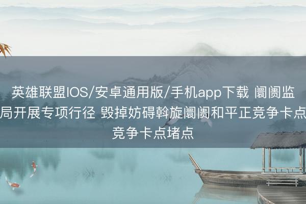 英雄联盟IOS/安卓通用版/手机app下载 阛阓监管总局开展专项行径 毁掉妨碍斡旋阛阓和平正竞争卡点堵点