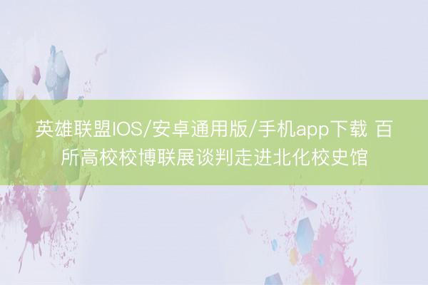 英雄联盟IOS/安卓通用版/手机app下载 百所高校校博联展谈判走进北化校史馆