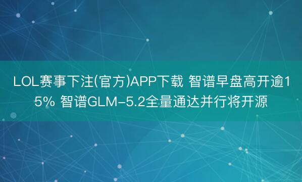 LOL赛事下注(官方)APP下载 智谱早盘高开逾15% 智谱GLM-5.2全量通达并行将开源