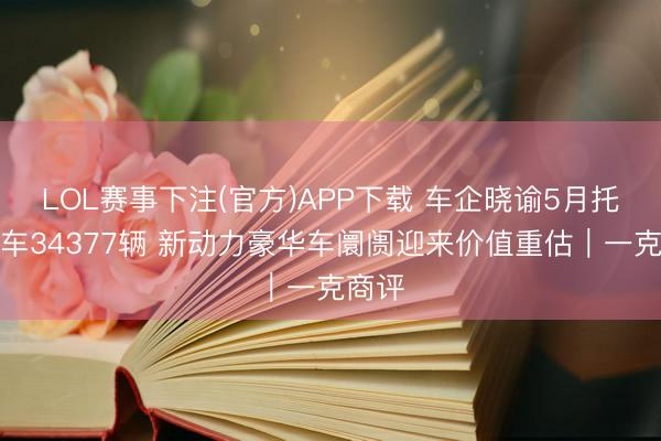 LOL赛事下注(官方)APP下载 车企晓谕5月托福新车34377辆 新动力豪华车阛阓迎来价值重估|一克商评
