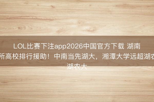 LOL比赛下注app2026中国官方下载 湖南32所高校排行援助！中南当先湖大，湘潭大学远超湖农大