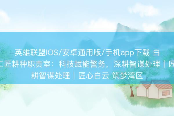 英雄联盟IOS/安卓通用版/手机app下载 白云公安云安科技工匠耕种职责室：科技赋能警务，深耕智谋处理｜匠心白云 筑梦湾区