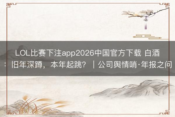LOL比赛下注app2026中国官方下载 白酒:旧年深蹲,本年起跳?|公司舆情哨·年报之问