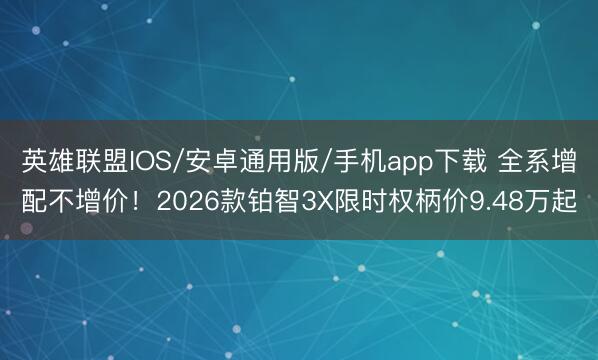 英雄联盟IOS/安卓通用版/手机app下载 全系增配不增价!2026款铂智3X限时权柄价9.48万起