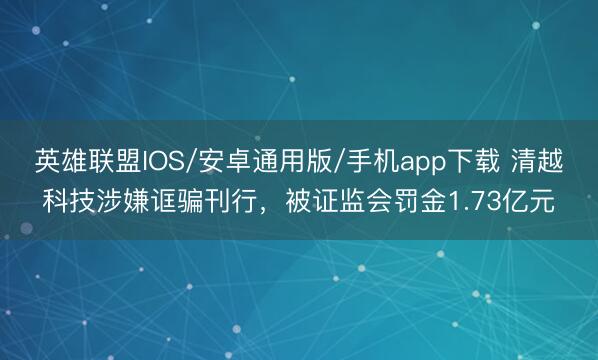 英雄联盟IOS/安卓通用版/手机app下载 清越科技涉嫌诓骗刊行,被证监会罚金1.73亿元