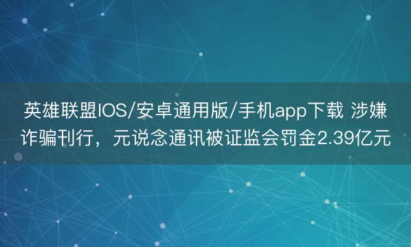 英雄联盟IOS/安卓通用版/手机app下载 涉嫌诈骗刊行,元说念通讯被证监会罚金2.39亿元