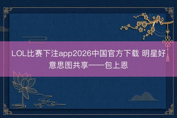 LOL比赛下注app2026中国官方下载 明星好意思图共享——包上恩