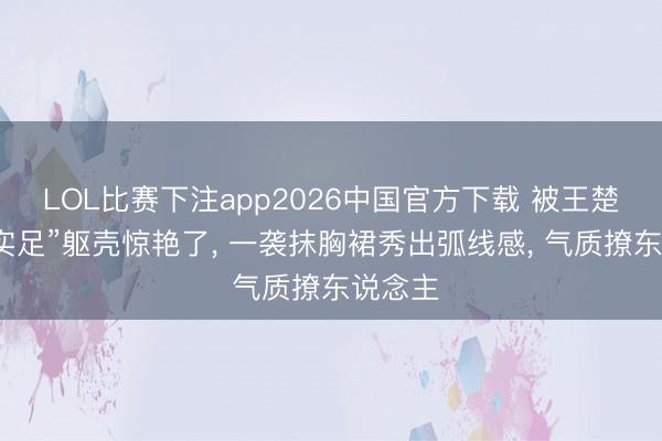 LOL比赛下注app2026中国官方下载 被王楚然的“实足”躯壳惊艳了， 一袭抹胸裙秀出弧线感， 气质撩东说念主