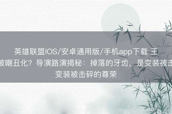英雄联盟IOS/安卓通用版/手机app下载 王安宇缺牙被嘲丑化？导演路演揭秘：掉落的牙齿，是变装被击碎的尊荣