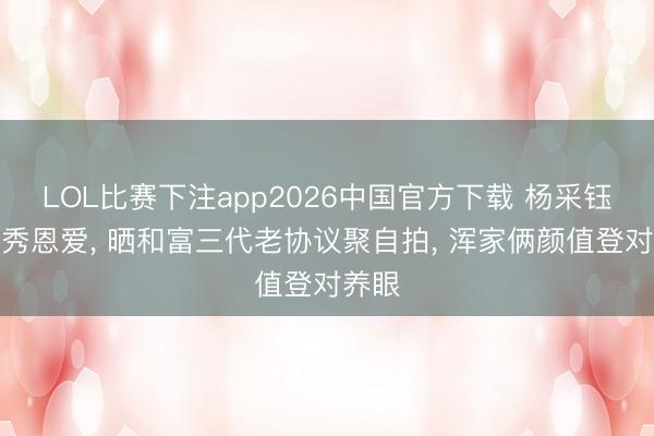 LOL比赛下注app2026中国官方下载 杨采钰生僻秀恩爱， 晒和富三代老协议聚自拍， 浑家俩颜值登对养眼