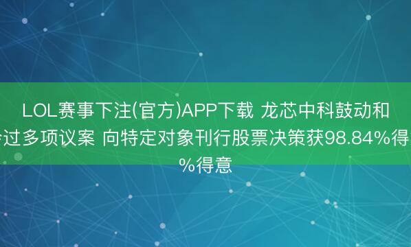 LOL赛事下注(官方)APP下载 龙芯中科鼓动和会过多项议案 向特定对象刊行股票决策获98.84%得意