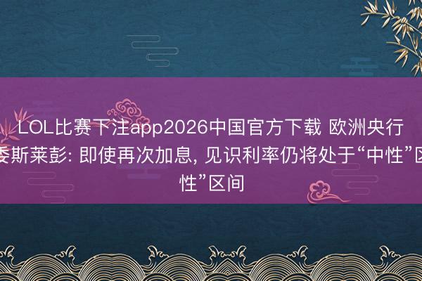 LOL比赛下注app2026中国官方下载 欧洲央行管委斯莱彭: 即使再次加息, 见识利率仍将处于“中性”区间